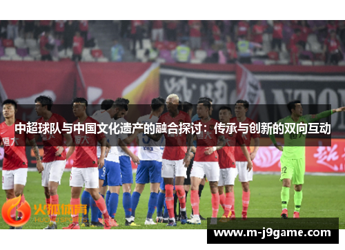 中超球队与中国文化遗产的融合探讨：传承与创新的双向互动