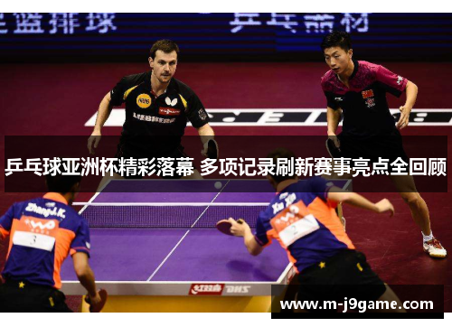 乒乓球亚洲杯精彩落幕 多项记录刷新赛事亮点全回顾