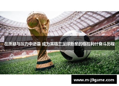 在质疑与压力中逆袭 成为英格兰足球新星的格拉利什奋斗历程