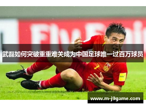 武磊如何突破重重难关成为中国足球唯一过百万球员