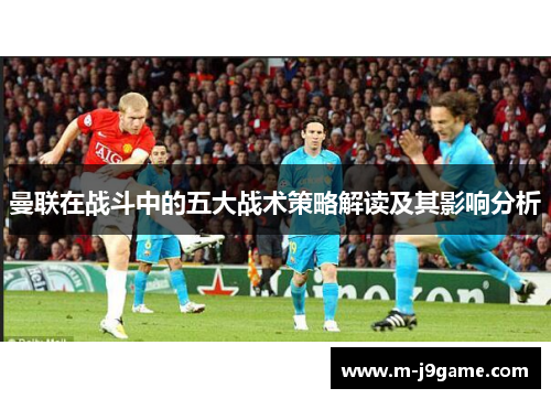 曼联在战斗中的五大战术策略解读及其影响分析