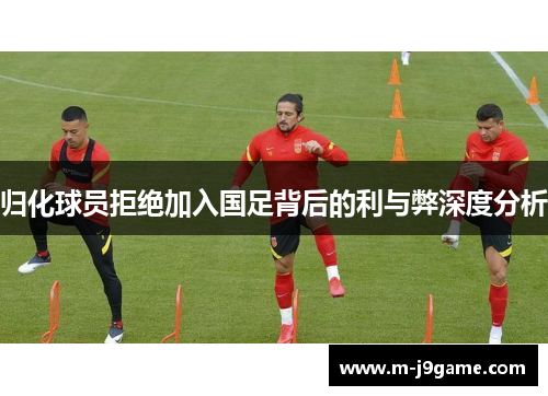 归化球员拒绝加入国足背后的利与弊深度分析