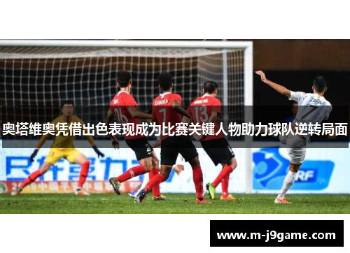 奥塔维奥凭借出色表现成为比赛关键人物助力球队逆转局面