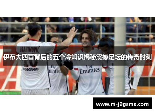 伊布大四喜背后的五个冷知识揭秘震撼足坛的传奇时刻