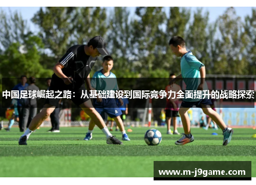 中国足球崛起之路：从基础建设到国际竞争力全面提升的战略探索
