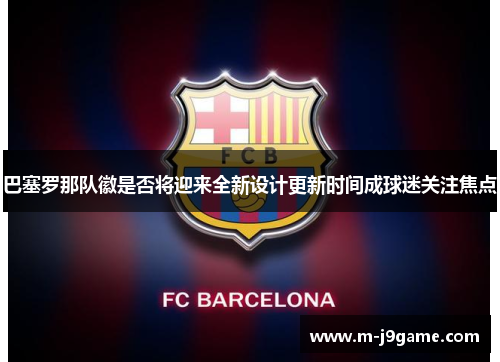 巴塞罗那队徽是否将迎来全新设计更新时间成球迷关注焦点